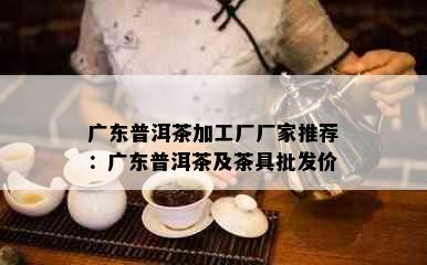 广东普洱茶加工厂厂家推荐：广东普洱茶及茶具批发价