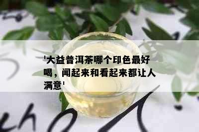 '大益普洱茶哪个印色更好喝，闻起来和看起来都让人满意'