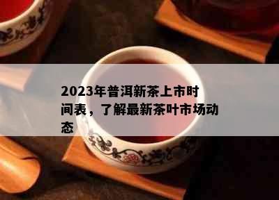 2023年普洱新茶上市时间表，了解最新茶叶市场动态