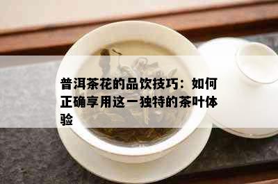 普洱茶花的品饮技巧：如何正确享用这一独特的茶叶体验