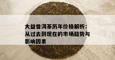 大益普洱茶历年价格解析：从过去到现在的市场趋势与影响因素