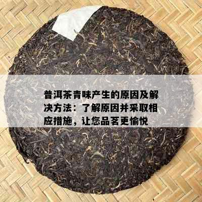 普洱茶青味产生的原因及解决方法：了解原因并采取相应措施，让您品茗更愉悦