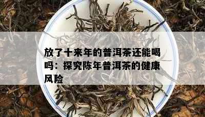 放了十来年的普洱茶还能喝吗：探究陈年普洱茶的健康风险