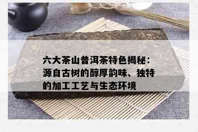 六大茶山普洱茶特色揭秘：源自古树的醇厚韵味、独特的加工工艺与生态环境