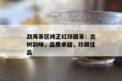 勐海茶区纯正红印圆茶：古树韵味，品质卓越，珍藏佳品