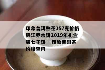 印象普洱熟茶357克价格锦江乔木饼2019年礼盒装七子饼 - 印象普洱茶价格查询