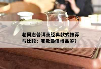 老同志普洱茶经典款式推荐与比较：哪款最值得品鉴？