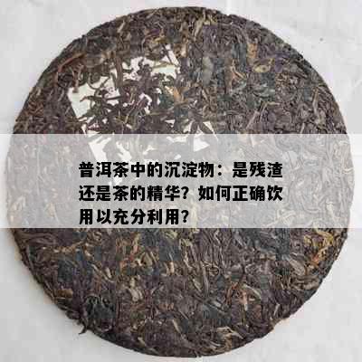 普洱茶中的沉淀物：是残渣还是茶的精华？如何正确饮用以充分利用？