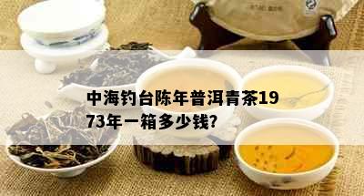 中海钓台陈年普洱青茶1973年一箱多少钱？