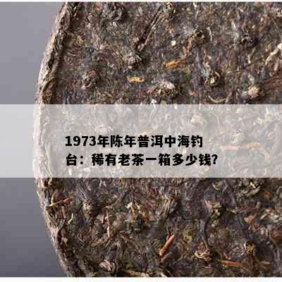 1973年陈年普洱中海钓台：稀有老茶一箱多少钱？