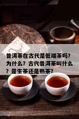 普洱茶在古代是低端茶吗？为什么？古代普洱茶叫什么？是生茶还是熟茶？