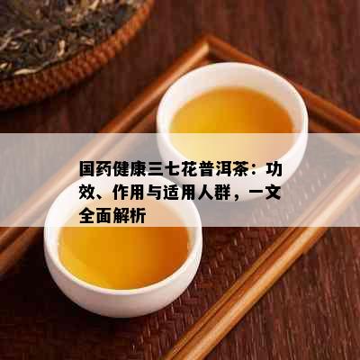 国健康三七花普洱茶：功效、作用与适用人群，一文全面解析