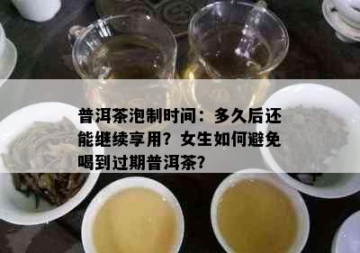 普洱茶泡制时间：多久后还能继续享用？女生如何避免喝到过期普洱茶？