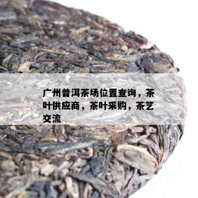 广州普洱茶场位置查询，茶叶供应商，茶叶采购，茶艺交流