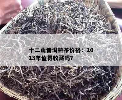 十二山普洱熟茶价格：2013年值得收藏吗？