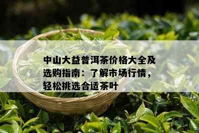 中山大益普洱茶价格大全及选购指南：了解市场行情，轻松挑选合适茶叶