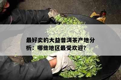 更好卖的大益普洱茶产地分析：哪些地区更受欢迎？