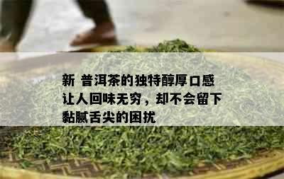 新 普洱茶的独特醇厚口感让人回味无穷，却不会留下黏腻舌尖的困扰