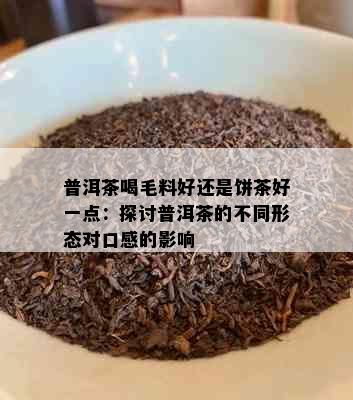 普洱茶喝毛料好还是饼茶好一点：探讨普洱茶的不同形态对口感的影响