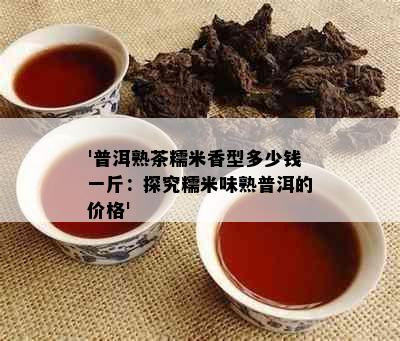 '普洱熟茶糯米香型多少钱一斤：探究糯米味熟普洱的价格'