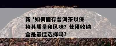 新 '如何储存普洱茶以保持其质量和风味？使用收纳盒是更佳选择吗？'