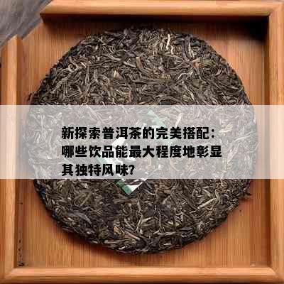 新探索普洱茶的完美搭配：哪些饮品能更大程度地彰显其独特风味？