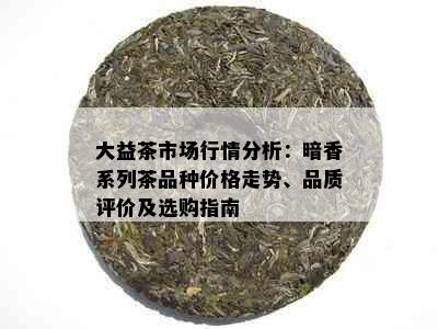 大益茶市场行情分析：暗香系列茶品种价格走势、品质评价及选购指南