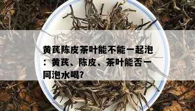 黄芪陈皮茶叶能不能一起泡：黄芪、陈皮、茶叶能否一同泡水喝？