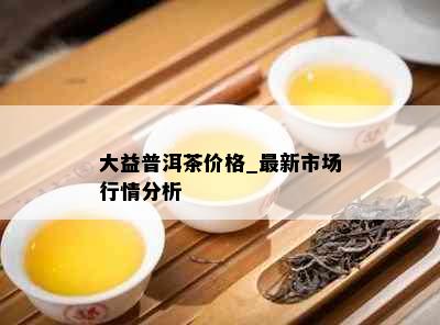 大益普洱茶价格_最新市场行情分析