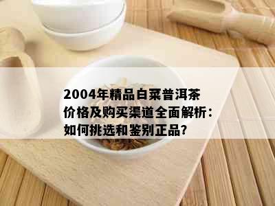 2004年精品白菜普洱茶价格及购买渠道全面解析：如何挑选和鉴别正品？