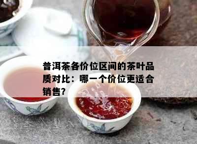 普洱茶各价位区间的茶叶品质对比：哪一个价位更适合销售？