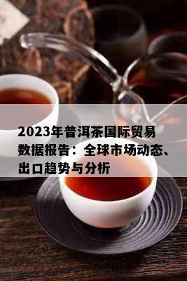 2023年普洱茶国际贸易数据报告：全球市场动态、出口趋势与分析