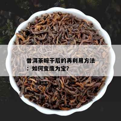 普洱茶晾干后的再利用方法：如何变废为宝？