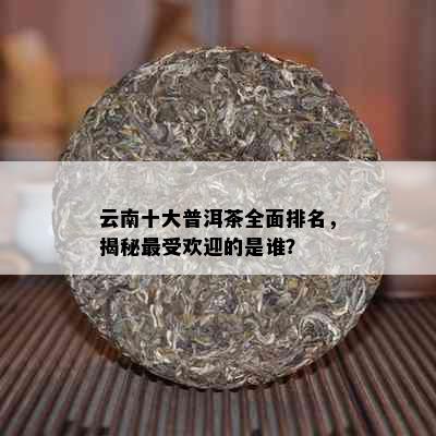 云南十大普洱茶全面排名，揭秘更受欢迎的是谁？