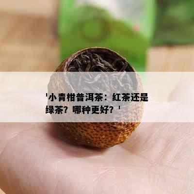 '小青柑普洱茶：红茶还是绿茶？哪种更好？'