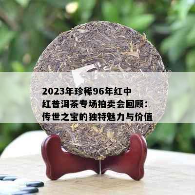 2023年珍稀96年红中红普洱茶专场拍卖会回顾：传世之宝的独特魅力与价值