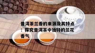 普洱茶兰香的来源及其特点：探究普洱茶中独特的兰花香气