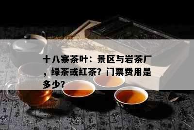 十八寨茶叶：景区与岩茶厂，绿茶或红茶？门票费用是多少？