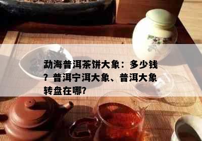 勐海普洱茶饼大象：多少钱？普洱宁洱大象、普洱大象转盘在哪？