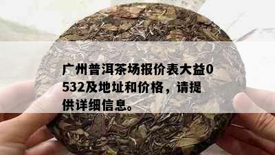 广州普洱茶场报价表大益0532及地址和价格，请提供详细信息。