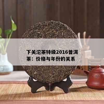 下关沱茶特级2016普洱茶：价格与年份的关系