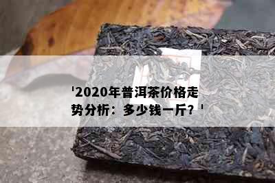 '2020年普洱茶价格走势分析：多少钱一斤？'