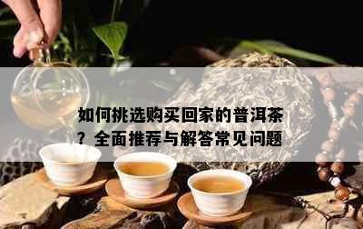 如何挑选购买回家的普洱茶？全面推荐与解答常见问题