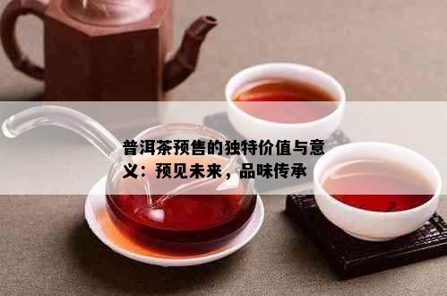 普洱茶预售的独特价值与意义：预见未来，品味传承