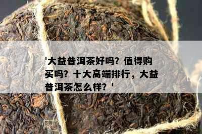 '大益普洱茶好吗？值得购买吗？十大高端排行，大益普洱茶怎么样？'