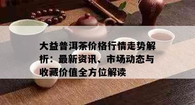 大益普洱茶价格行情走势解析：最新资讯、市场动态与收藏价值全方位解读