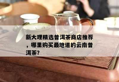 新大理精选普洱茶商店推荐，哪里购买最地道的云南普洱茶？