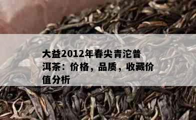 大益2012年春尖青沱普洱茶：价格，品质，收藏价值分析