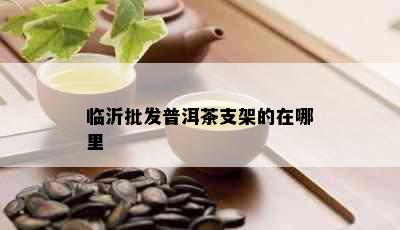 临沂批发普洱茶支架的在哪里