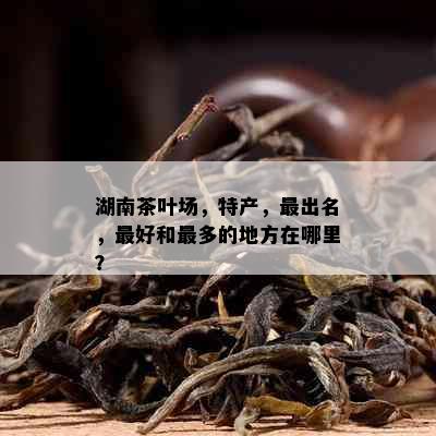 湖南茶叶场，特产，最出名，更好和最多的地方在哪里？